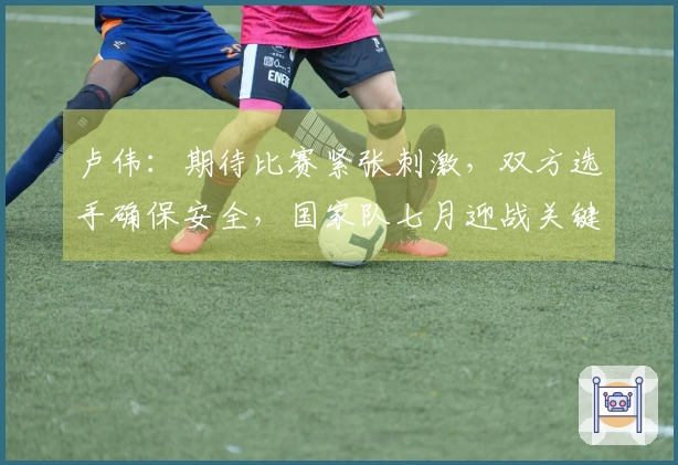 卢伟：期待比赛紧张刺激，双方选手确保安全，国家队七月迎战关键赛事