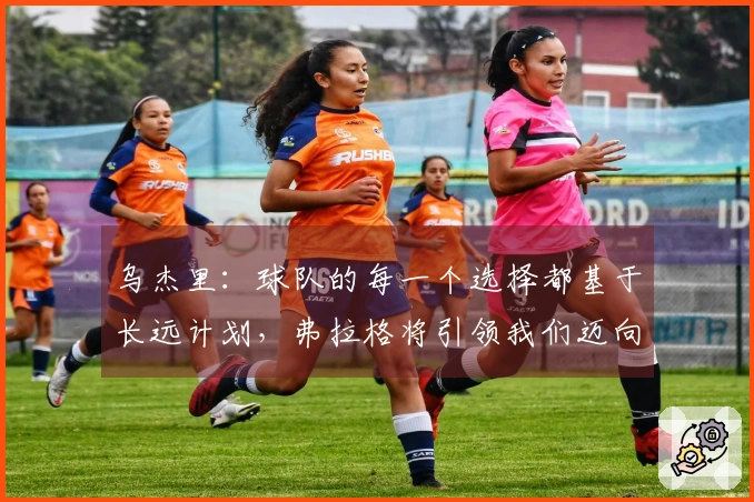 乌杰里：球队的每一个选择都基于长远计划，弗拉格将引领我们迈向成功