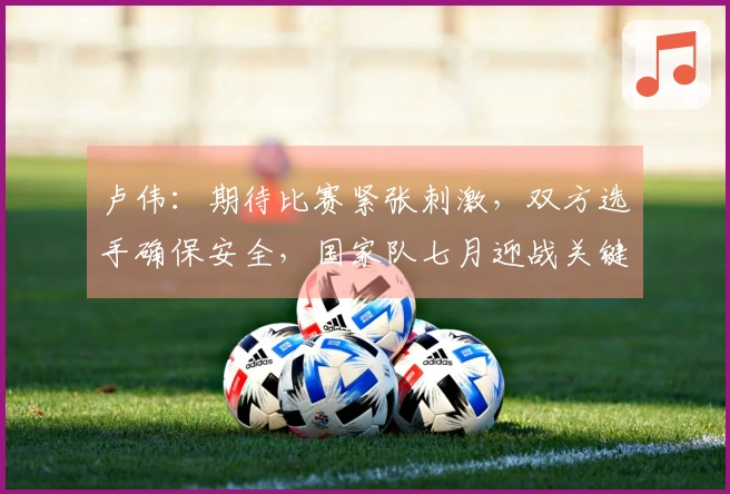 卢伟：期待比赛紧张刺激，双方选手确保安全，国家队七月迎战关键赛事