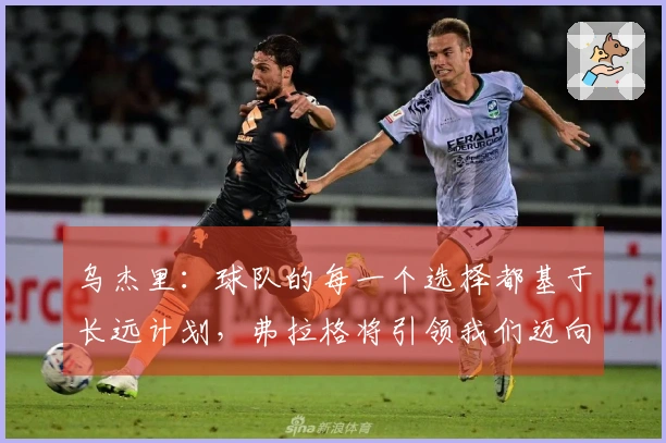 乌杰里：球队的每一个选择都基于长远计划，弗拉格将引领我们迈向成功