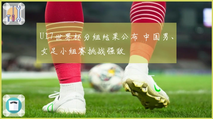 U17世界杯分组结果公布 中国男、女足小组赛挑战强敌