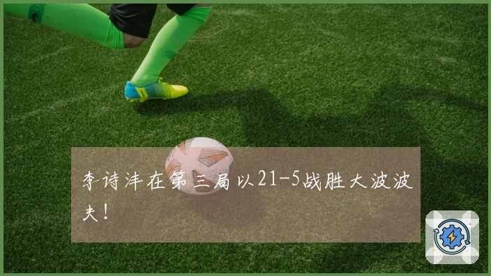 李诗沣在第三局以21-5战胜大波波夫！